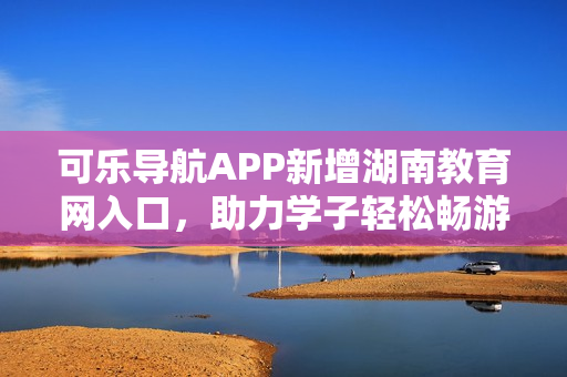 可乐导航APP新增湖南教育网入口，助力学子轻松畅游信息时代