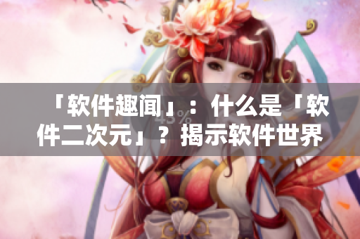 「软件趣闻」：什么是「软件二次元」？揭示软件世界里的2D文化！