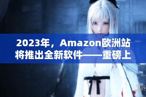2023年，Amazon欧洲站将推出全新软件——重磅上线！