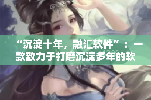 “沉淀十年，融汇软件”：一款致力于打磨沉淀多年的软件新力作