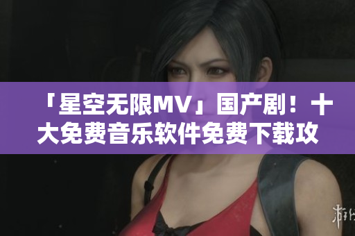 「星空无限MV」国产剧！十大免费音乐软件免费下载攻略