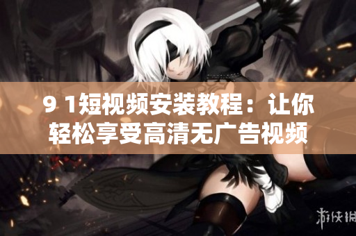9 1短视频安装教程：让你轻松享受高清无广告视频