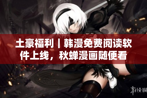 土豪福利｜韩漫免费阅读软件上线，秋蝉漫画随便看