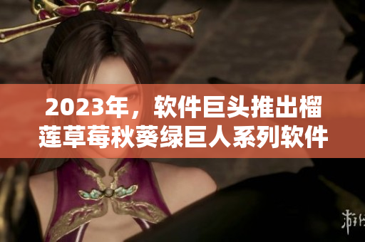 2023年，软件巨头推出榴莲草莓秋葵绿巨人系列软件