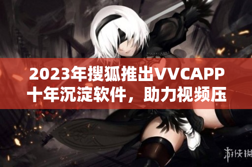 2023年搜狐推出VVCAPP十年沉淀软件，助力视频压缩技术革新