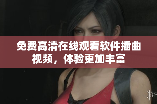 免费高清在线观看软件插曲视频，体验更加丰富