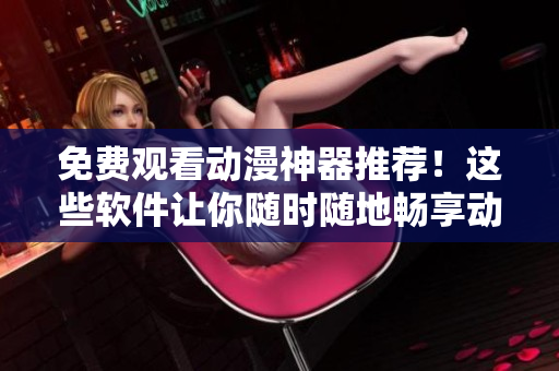 免费观看动漫神器推荐！这些软件让你随时随地畅享动漫世界！