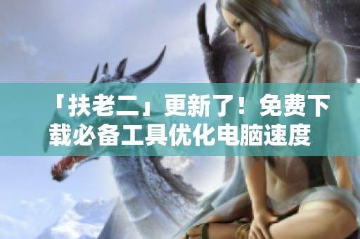 「扶老二」更新了！免费下载必备工具优化电脑速度