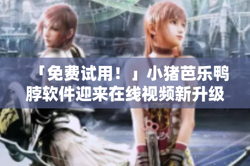 「免费试用！」小猪芭乐鸭脖软件迎来在线视频新升级