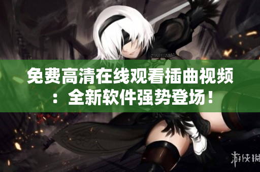 免费高清在线观看插曲视频：全新软件强势登场！