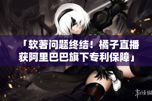 「软著问题终结！橘子直播获阿里巴巴旗下专利保障」