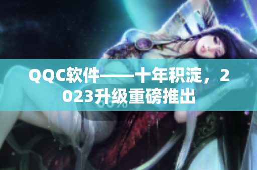 QQC软件——十年积淀，2023升级重磅推出