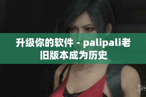 升级你的软件 - palipali老旧版本成为历史