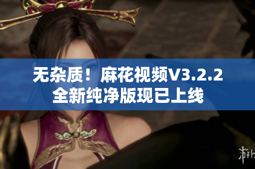 无杂质！麻花视频V3.2.2全新纯净版现已上线