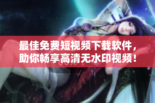 最佳免费短视频下载软件，助你畅享高清无水印视频！