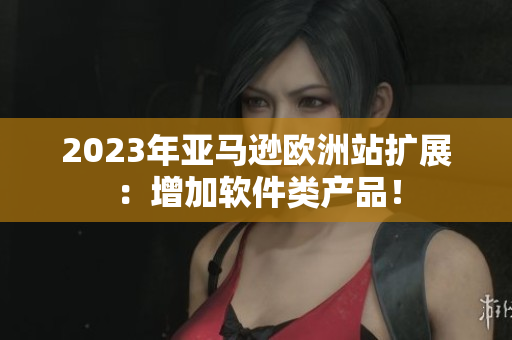 2023年亚马逊欧洲站扩展：增加软件类产品！