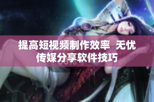 提高短视频制作效率  无忧传媒分享软件技巧