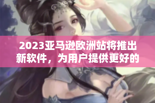 2023亚马逊欧洲站将推出新软件，为用户提供更好的购物体验