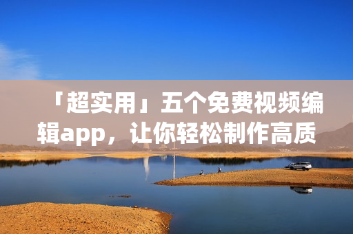 「超实用」五个免费视频编辑app，让你轻松制作高质量短视频