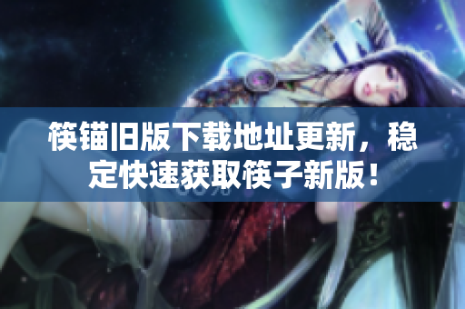 筷锚旧版下载地址更新，稳定快速获取筷子新版！