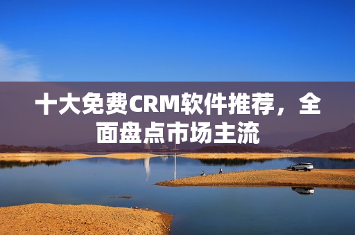 十大免费CRM软件推荐，全面盘点市场主流