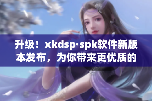 升级！xkdsp·spk软件新版本发布，为你带来更优质的网络体验