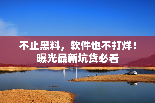 不止黑料，软件也不打烊！曝光最新坑货必看