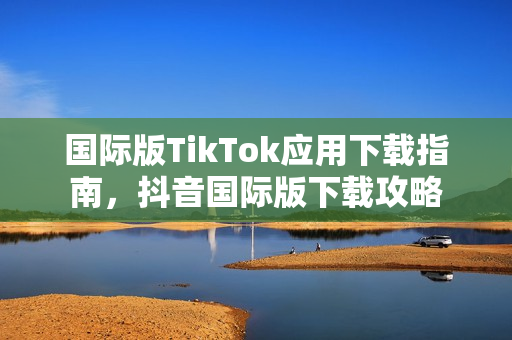 国际版TikTok应用下载指南，抖音国际版下载攻略