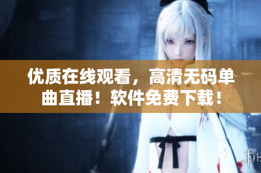 优质在线观看，高清无码单曲直播！软件免费下载！