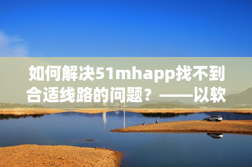 如何解决51mhapp找不到合适线路的问题？——以软件使用经验为例