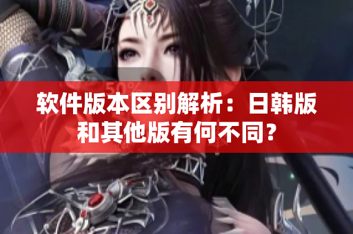 软件版本区别解析：日韩版和其他版有何不同？