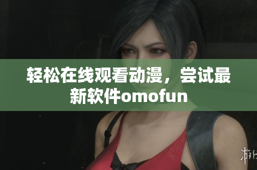 轻松在线观看动漫，尝试最新软件omofun