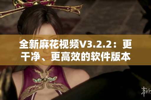 全新麻花视频V3.2.2：更干净、更高效的软件版本