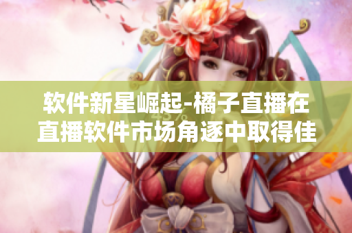 软件新星崛起-橘子直播在直播软件市场角逐中取得佳绩