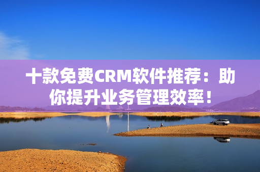 十款免费CRM软件推荐：助你提升业务管理效率！