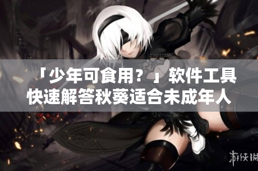 「少年可食用？」软件工具快速解答秋葵适合未成年人食用问题