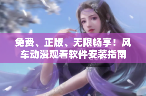 免费、正版、无限畅享！风车动漫观看软件安装指南