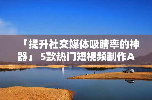「提升社交媒体吸睛率的神器」 5款热门短视频制作APP推荐