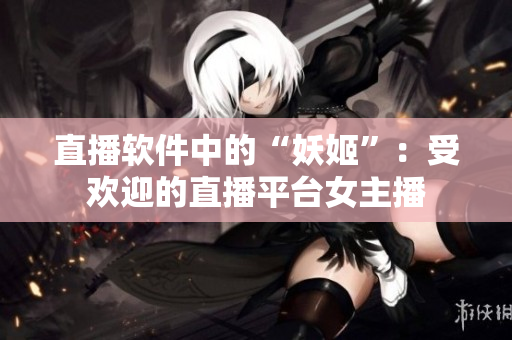 直播软件中的“妖姬”：受欢迎的直播平台女主播
