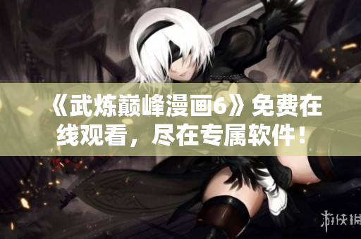 《武炼巅峰漫画6》免费在线观看，尽在专属软件！