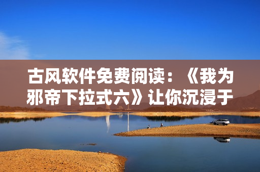 古风软件免费阅读：《我为邪帝下拉式六》让你沉浸于重磅历史创新之中