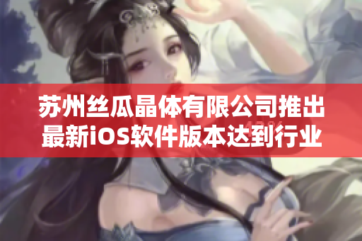苏州丝瓜晶体有限公司推出最新iOS软件版本达到行业重要里程碑