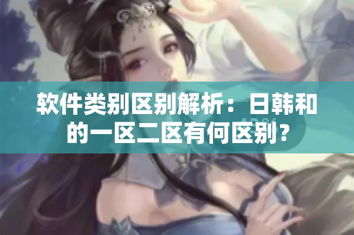 软件类别区别解析：日韩和的一区二区有何区别？