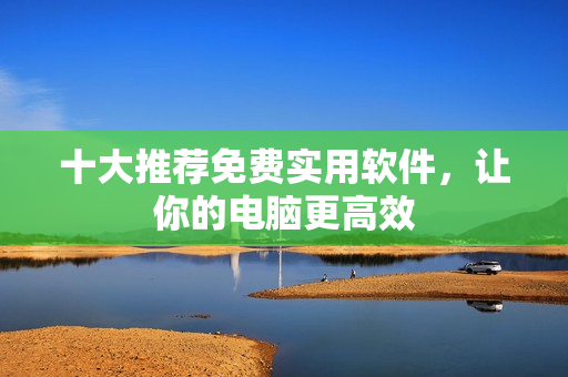 十大推荐免费实用软件，让你的电脑更高效