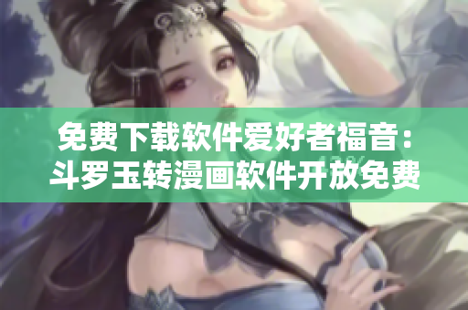 免费下载软件爱好者福音：斗罗玉转漫画软件开放免费！