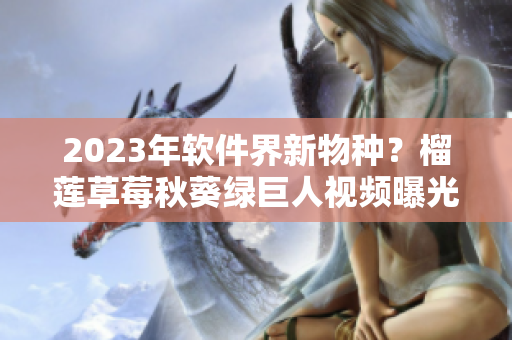 2023年软件界新物种？榴莲草莓秋葵绿巨人视频曝光！