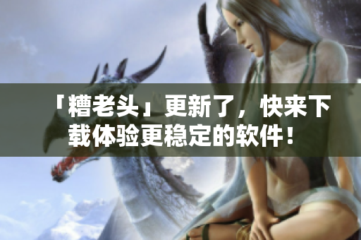 「糟老头」更新了，快来下载体验更稳定的软件！