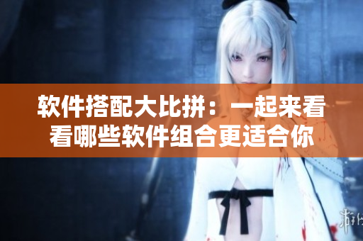软件搭配大比拼：一起来看看哪些软件组合更适合你