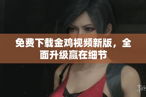 免费下载金鸡视频新版，全面升级赢在细节