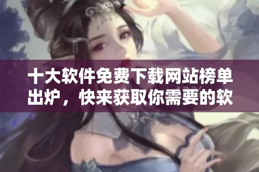 十大软件免费下载网站榜单出炉，快来获取你需要的软件资源